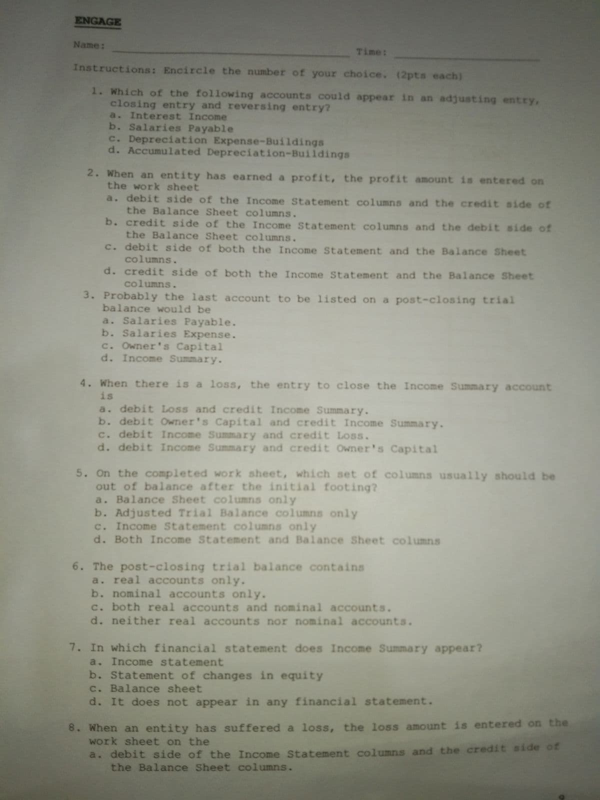 ENGAGE
Name:
Time:
Instructions: Encircle the number of your choice. (2pts each)
1. Which of the following accounts could appear in an adjusting entry,
closing entry and reversing entry?
a. Interest Income
b. Salaries Payable
c. Depreciation Expense-Buildings
d. Accumulated Depreciation-Buildings
2. When an entity has earned a profit, the profit amount is entered on
the work sheet
a. debit side of the Income Statement columns and the credit side of
the Balance Sheet columns.
b. credit side of the Income Statement columns and the debit side of
the Balance Sheet columns.
c. debit side of both the Income Statement and the Balance Sheet
columns.
d. credit side of both the Income Statement and the Balance Sheet
columns.
3. Probably the last account to be listed on a post-closing trial
balance would be
a. Salaries Payable.
b. Salaries Expense.
c. Owner's Capital
d. Income Summary.
4. When there is a loss, the entry to close the Income Summary account
is
a. debit Loss and credit Income Summary.
b. debit Owner's Capital and credit Income Summary.
c. debit Income Summary and credit Loss.
d. debit Income Summary and credit Owner's Capital
5. On the completed work sheet, which set of columns usually should be
out of balance after the initial footing?
a. Balance Sheet columns only
b. Adjusted Trial Balance columns only
c. Income Statement columns only
d. Both Income Statement and Balance Sheet columns
6. The post-closing trial balance contains
a. real accounts only.
b. nominal accounts only.
c. both real accounts and nominal accounts.
d. neither real accounts nor nominal accounts.
7. In which financial statement does Income Summary appear?
a. Income statement
b. Statement of changes in equity
c. Balance sheet
d. It does not appear in any financial statement.
8. When an entity has suffered a loss, the loss amount is entered on the
work sheet on the
a. debit side of the Income Statement columns and the credit side ot
the Balance Sheet columns.
