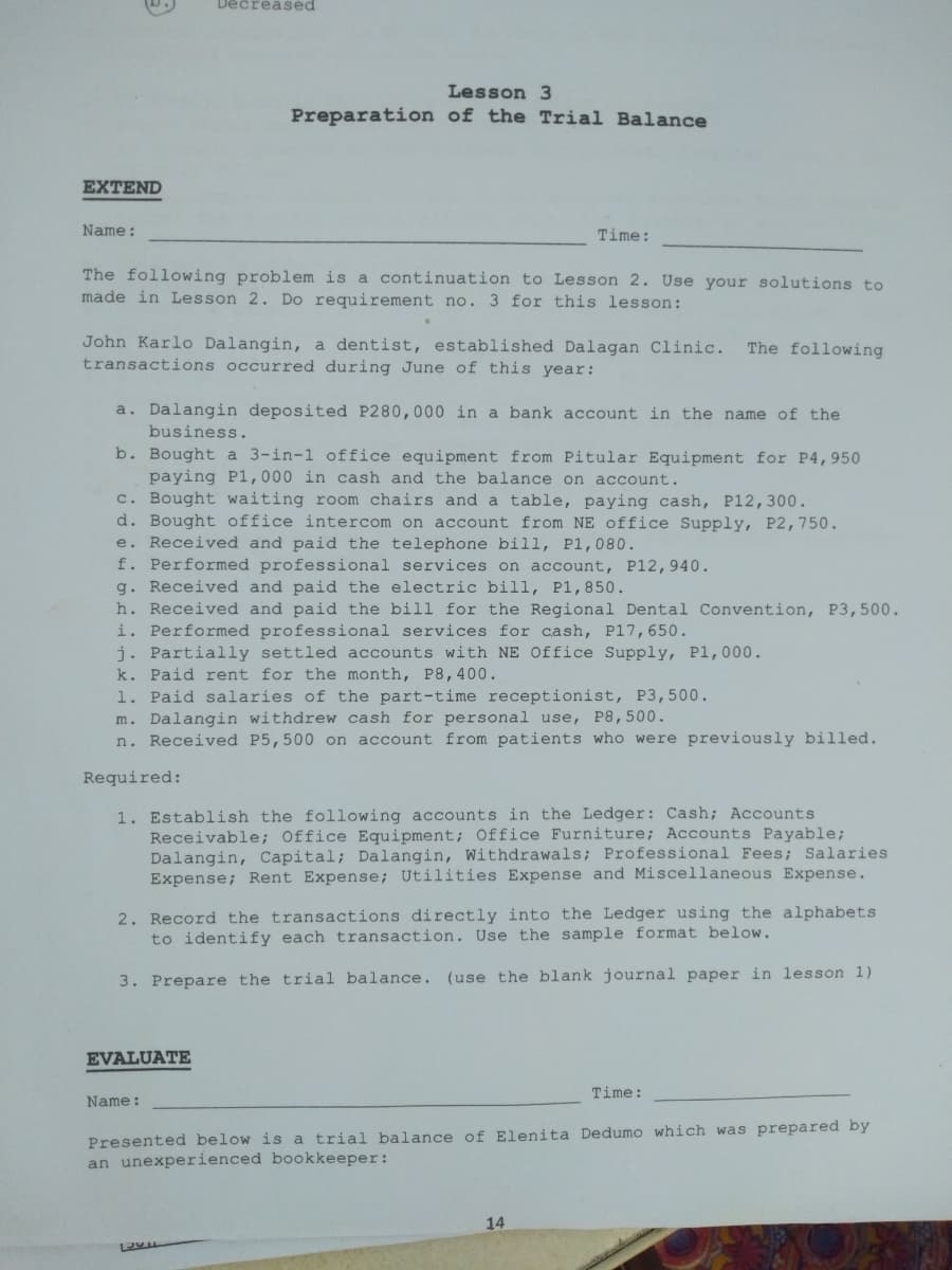 Decreased
Lesson 3
Preparation of the Trial Balance
EXTEND
Name:
Time:
The following problem is a continuation to Lesson 2. Use your solutions to
made in Lesson 2. Do requirement no. 3 for this lesson:
John Karlo Dalangin, a dentist, established Dalagan Clinic.
transactions occurred during June of this year:
The following
a. Dalangin deposited P280,000 in a bank account in the name of the
business.
b. Bought a 3-in-1 office equipment from Pitular Equipment for P4,950
paying Pl,000 in cash and the balance on account.
c. Bought waiting room chairs and a table, paying cash, P12,300.
d. Bought office intercom on account from NE office Supply, P2,750.
e. Received and paid the telephone bill, P1,080.
f. Performed professional services on account, P12,940.
g. Received and paid the electric bill, P1,850.
h. Received and paid the bill for the Regional Dental Convention, P3,500.
i. Performed professional services for cash, P17,650.
j. Partially settled accounts with NE Office Supply, P1,000.
k. Paid rent for the month, P8,400.
1. Paid salaries of the part-time receptionist, P3,500.
m. Dalangin withdrew cash for personal use, P8,500.
n. Received P5,500 on account from patients who were previously billed.
Required:
1. Establish the following accounts in the Ledger: Cash; Accounts
Receivable; Office Equipment; Office Furniture; Accounts Payable;
Dalangin, Capital; Dalangin, Withdrawals; Professional Fees; Salaries
Expense; Rent Expense; Utilities Expense and Miscellaneous Expense.
2. Record the transactions directly into the Ledger using the alphabets
to identify each transaction. Use the sample format below.
3. Prepare the trial balance. (use the blank journal paper in lesson 1)
EVALUATE
Time:
Name:
Presented below is a trial balance of Elenita Dedumo which was prepared by
an unexperienced bookkeeper:
14
