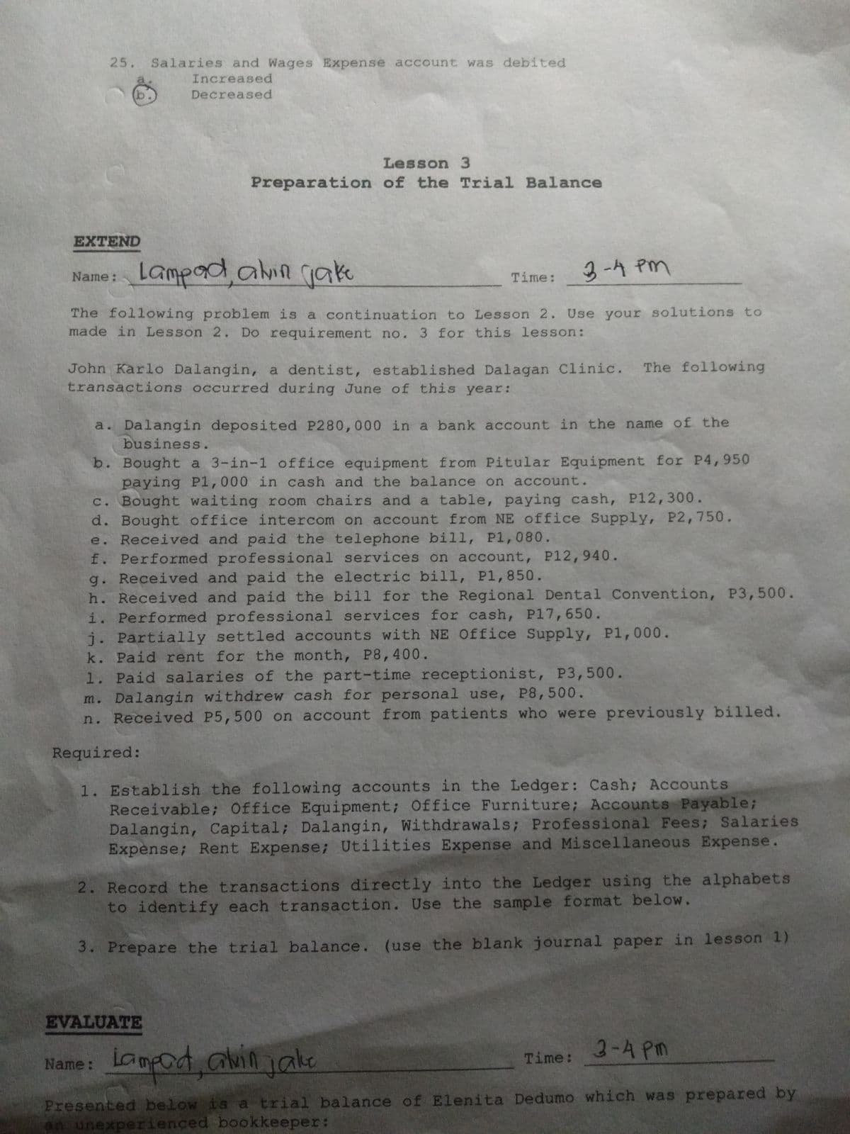 25.
Salaries and Wages Expense account was debited
Increased
Decreased
Lesson 3
Preparation of the Trial Balance
EXTEND
Lampad,alin
gake
3-4 Pm
Name:
Time:
The following problem is a continuation to Lesson 2. Use your solutions to
made in Lesson 2. Do requirement no. 3 for this lesson:
John Karlo Dalangin, a dentist, established Dalagan Clinic. The following
transactions occurred during June of this year:
a. Dalangin deposited P280,000 in a bank account in the name of the
business.
b. Bought a 3-in-1 office equipment from Pitular Equipment for P4,950
paying P1,000 in cash and the balance on account.
c. Bought waiting room chairs and a table, paying cash, P12,300.
d. Bought office intercom on account from NE office Supply, P2,750.
e. Received and paid the telephone bill, P1,080.
f. Performed professional services on account, P12,940.
g. Received and paid the electric bill, P1,850.
h. Received and paid the bill for the Regional Dental Convention, P3,500.
i. Performed professional services for cash, P17,650.
j. Partially settled accounts with NE Office Supply, P1,000.
k. Paid rent for the month, P8,400.
1. Paid salaries of the part-time receptionist, P3,500.
m. Dalangin withdrew cash for personal use, P8,500.
n. Received P5,500 on account from patients who were previously billed.
Required:
1. Establish the following accounts in the Ledger: Cash; Accounts
Receivable; Office Equipment; Office Furniture; Accounts Payable;
Dalangin, Capital; Dalangin, Withdrawals; Professional Fees; Salaries
Expense; Rent Expense; Utilities Expense and Miscellaneous Expense.
2. Record the transactions directly into the Ledger using the alphabets
to identify each transaction. Use the sample format below.
3. Prepare the trial balance. (use the blank journal paper in lesson 1)
EVALUATE
3-A Pm
iampod, avinjake
Name:
Time:
Presented below is a trial balance of Elenita Dedumo which was prepared by
an unexperienced bookkeeper:
