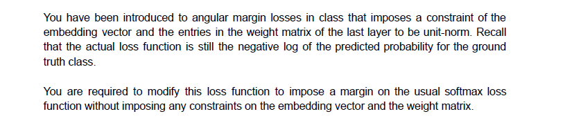 You have been introduced to angular margin losses in class that imposes a constraint of the
embedding vector and the entries in the weight matrix of the last layer to be unit-norm. Recall
that the actual loss function is still the negative log of the predicted probability for the ground
truth class.
You are required to modify this loss function to impose a margin on the usual softmax loss
function without imposing any constraints on the embedding vector and the weight matrix.
