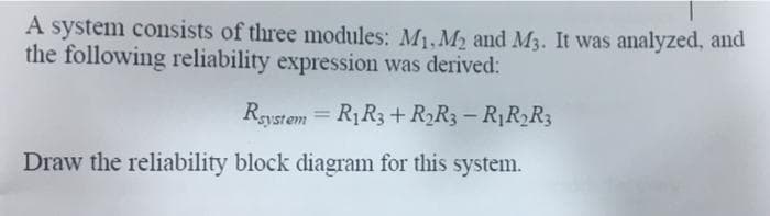 A system consists of three modules: M1, M2 and M3. It was analyzed, and
the following reliability expression was derived:
Rgystem = R1R3 + R2R3 – R1R2R3
%3D
Draw the reliability block diagram for this system.
