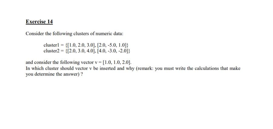 Exercise 14
Consider the following clusters of numeric data:
clusterl = {[1.0, 2.0, 3.0], [2.0, -5.0, 1.0]}
cluster2 = {[2.0, 3.0, 4.0], [4.0, -3.0, -2.0]}
and consider the following vector v = [1.0, 1.0, 2.0].
In which cluster should vector v be inserted and why (remark: you must write the calculations that make
you determine the answer)?
