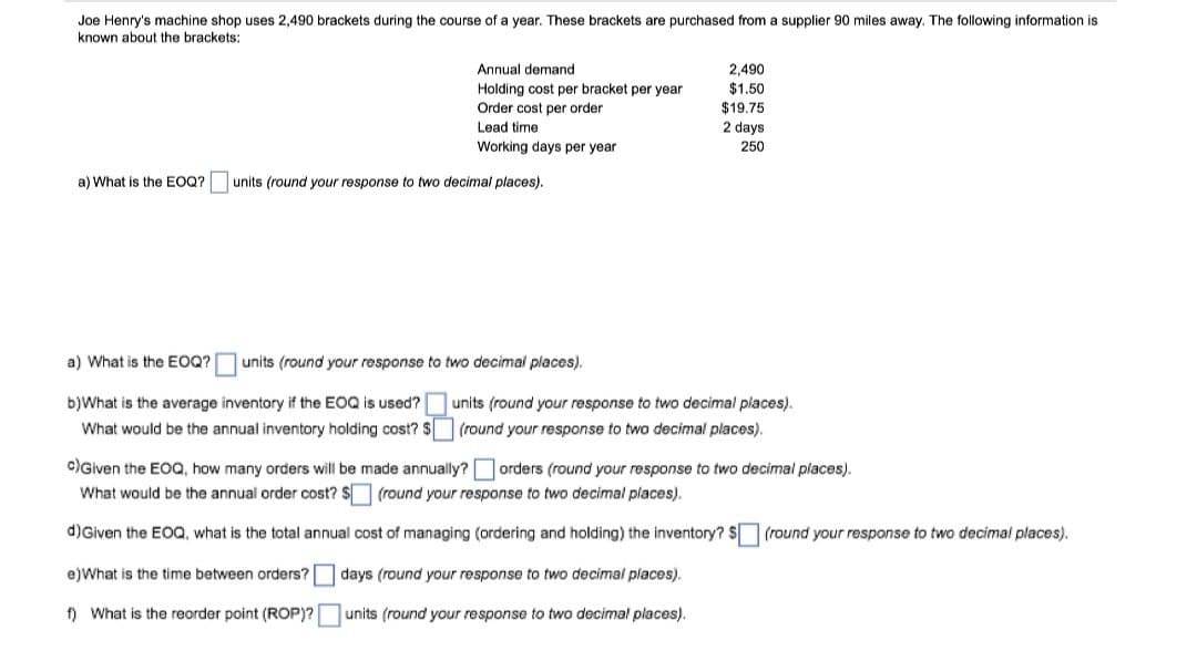 Joe Henry's machine shop uses 2,490 brackets during the course of a year. These brackets are purchased from a supplier 90 miles away. The following information is
known about the brackets:
a) What s the EOQ?
Annual demand
Holding cost per bracket per year
Order cost per order
Lead time.
Working days per year
units (round your response to two decimal places).
e)What is the time between orders?
f) What is the reorder point (ROP)?
2,490
$1.50
$19.75
2 days
250
a) What is the EOQ?
units (round your response to two decimal places).
b)What is the average inventory if the EOQ is used?
What would be the annual inventory holding cost? $
c)Given the EOQ, how many orders will be made annually?
What would be the annual order cost? $ (round your response to two decimal places).
d) Given the EOQ, what is the total annual cost of managing (ordering and holding) the inventory? $ (round your response to two decimal places).
days (round your response to two decimal places).
units (round your response to two decimal places).
units (round your response to two decimal places).
(round your response to two decimal places).
orders (round your response to two decimal places).