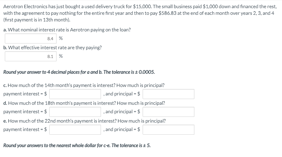 Aerotron Electronics has just bought a used delivery truck for $15,000. The small business paid $1,000 down and financed the rest,
with the agreement to pay nothing for the entire first year and then to pay $586.83 at the end of each month over years 2, 3, and 4
(first payment is in 13th month).
a. What nominal interest rate is Aerotron paying on the loan?
8.4 %
b. What effective interest rate are they paying?
8.1 %
Round your answer to 4 decimal places for a and b. The tolerance is ± 0.0005.
c. How much of the 14th month's payment is interest? How much is principal?
payment interest = $
,and principal - $
d. How much of the 18th month's payment is interest? How much is principal?
payment interest = $
,and principal - $
e. How much of the 22nd month's payment is interest? How much is principal?
payment interest = $
,and principal - $
