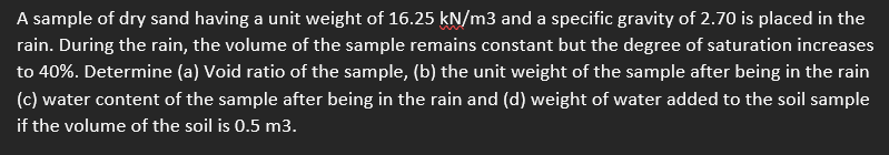 A sample of dry sand having a unit weight of 16.25 kN/m3 and a specific gravity of 2.70 is placed in the
rain. During the rain, the volume of the sample remains constant but the degree of saturation increases
to 40%. Determine (a) Void ratio of the sample, (b) the unit weight of the sample after being in the rain
(c) water content of the sample after being in the rain and (d) weight of water added to the soil sample
if the volume of the soil is 0.5 m3.
