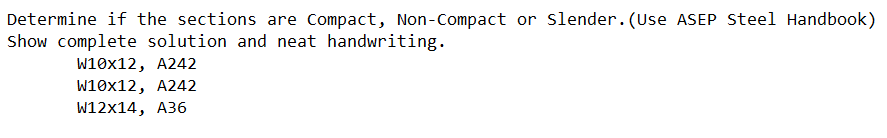 Determine if the sections are Compact, Non-Compact or slender. (Use ASEP steel Handbook)
Show complete solution and neat handwriting.
W10x12, A242
W10x12, A242
W12x14, A36
