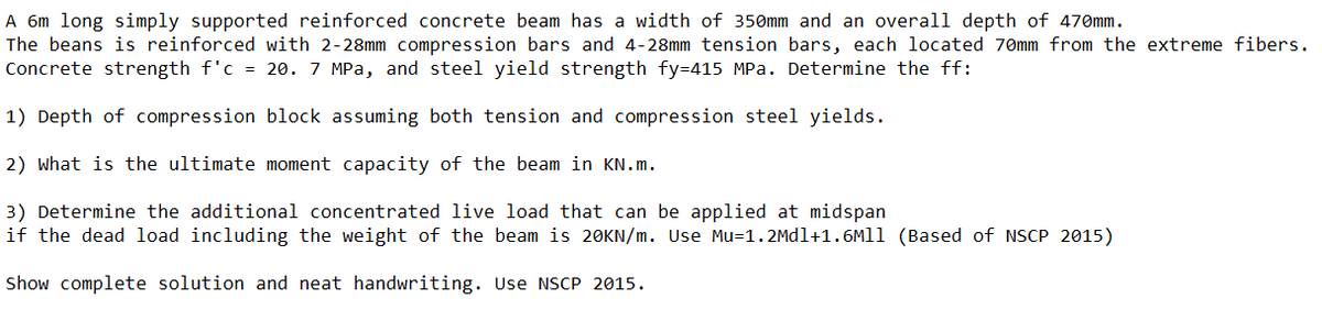 A 6m long simply supported reinforced concrete beam has a width of 350mm and an overal1 depth of 470mm.
The beans is reinforced with 2-28mm compression bars and 4-28mm tension bars, each located 70mm from the extreme fibers.
Concrete strength f'c = 20. 7 MPa, and steel yield strength fy=415 MPa. Determine the ff:
1) Depth of compression block assuming both tension and compression steel yields.
2) what is the ultimate moment capacity of the beam in KN.m.
3) Determine the additional concentrated live load that can be applied at midspan
if the dead load including the weight of the beam is 20KN/m. Use Mu=1.2Mdl+1.6M11 (Based of NSCP 2015)
Show complete solution and neat handwriting. Use NSCP 2015.
