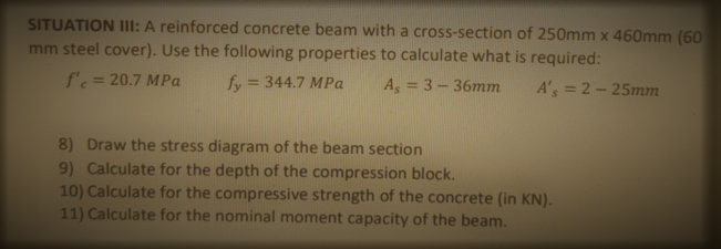 SITUATION IIl: A reinforced concrete beam with a cross-section of 250mm x 460mm (60
mm steel cover). Use the following properties to calculate what is required:
f'c = 20.7 MPa
fy = 344.7 MPa
%3D
As = 3-36mm
A's = 2-25mm
8) Draw the stress diagram of the beam section
9) Calculate for the depth of the compression block.
10) Calculate for the compressive strength of the concrete (in KN).
11) Calculate for the nominal moment capacity of the beam.
