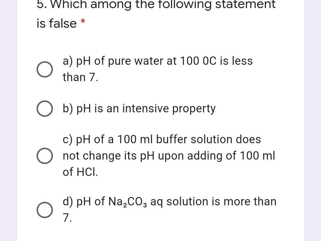 5. Which among the following statement
is false *
a) pH of pure water at 100 0C is less
than 7.
O b) pH is an intensive property
c) pH of a 100 ml buffer solution does
O not change its pH upon adding of 100 ml
of HCI.
d) pH of Na,cO, aq solution is more than
7.
