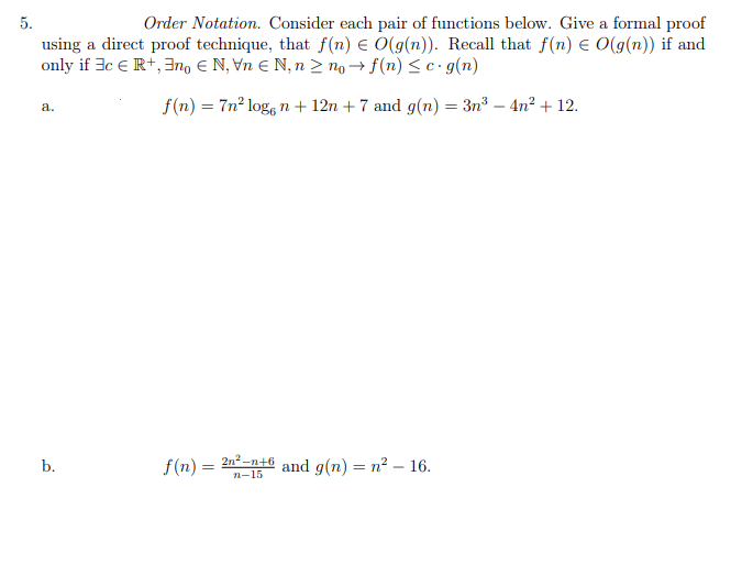 5.
Order Notation. Consider each pair of functions below. Give a formal proof
using a direct proof technique, that f(n) e O(g(n)). Recall that f(n) E O(g(n)) if and
only if 3c € R+, 3no E N, Vn E N, n > no→ f(n) < c· g(n)
f(n) = 7n² log, n+ 12n + 7 and g(n) = 3n³ – 4n? + 12.
a.
f(n) =
2n2 -n+6
n-15
and g(n) = n? – 16.
b.
%3D
