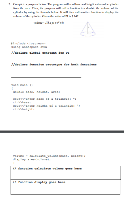 2. Complete a program below. The program will read base and height values of a cylinder
from the user. Then, the program will call a function to calculate the volume of the
cylinder by using the formula below. It will then call another function to display the
volume of the cylinder. Given the value of PI is 3.142.
volume= 1/3 x pi xrxh
#include <iostream>
using namespace std;
I/declare global constant for PI
//declare function prototype for both functions
void main )
double base, height, area;
cout<<"Enter base of a triangle: ";
cin>>base;
cout<<"Enter height of a triangle: ";
cin>>height;
volume - calculate_volume (base, height);
display_area (volume);
// function calculate volume goes here
// function display goes here
