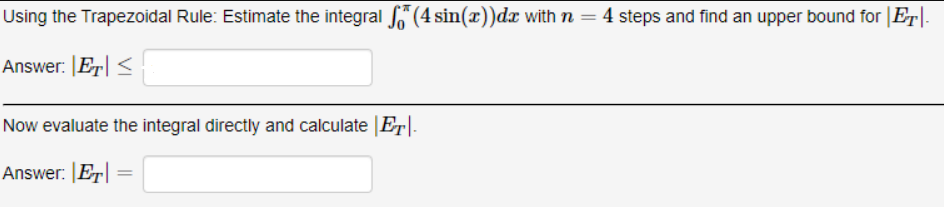 Using the Trapezoidal Rule: Estimate the integral “ (4 sin(x))d with n = 4 steps and find an upper bound for |E|-
Answer: |Er| <
Now evaluate the integral directly and calculate |Er|.
Answer: |Er| =
%3|
