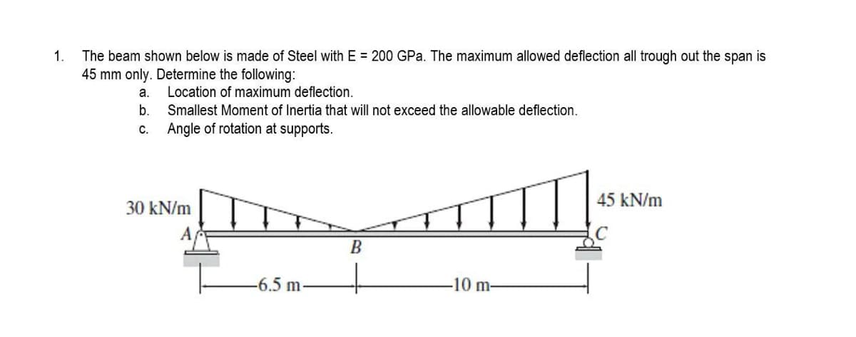 1.
The beam shown below is made of Steel with E = 200 GPa. The maximum allowed deflection all trough out the span is
45 mm only. Determine the following:
a.
Location of maximum deflection.
b.
Smallest Moment of Inertia that will not exceed the allowable deflection.
Angle of rotation at supports.
C.
30 kN/m
A
-6.5 m-
B
-10 m-
45 kN/m