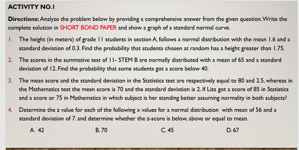 ACTIVITY NO.I
Directions: Analyze the problem below by providing a comprehensive answer from the given question. Write the
complete solution in SHORT BOND PAPER and show a graph of a standard normal curve.
I. The height (in meters) of grade II students in section A, follows a normal distribution with the mean 1.6 and a
standard deviation of 0.3. Find the probability that students chosen at random has a height greater than 1.75.
2. The scores in the summative test of II- STEM B are normally distributed with a mean of 65 and a standard
deviation of 12. Find the probability that some students got a score below 40.
3. The mean score and the standard deviation in the Statistics test are respectively equal to 80 and 2.5, whereas in
the Mathematics test the mean score is 70 and the standard deviation is 2. If Liza got a score of 85 in Statistics
and a score or 75 in Mathematics in which subject is her standing better assuming normality in both subjects?
4. Determine the z value for each of the following x values for a normal distribution with mean of 56 and a
standard deviation of 7. and determine whether the z-score is below, above or equal to mean.
A. 42
B. 70
C. 45
D. 67