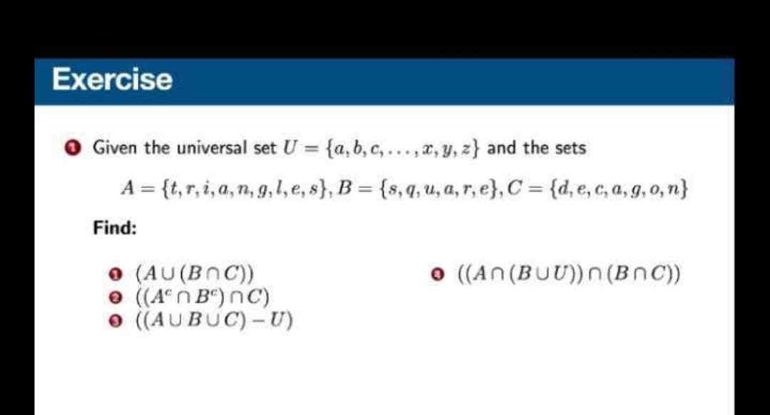 Exercise
Given the universal set U = {a, b, c,...,x, y, z) and the sets
A = {t,r,i,a,n,g,l, e, s}, B = {s,q, u,a,r, e}, C = {d, e,c,a,g, o, n}
Find:
● (AU (BOC))
→ ((Aºn Bº) nC)
((AUBUC) - U)
● ((An (BUU))n (BNC))