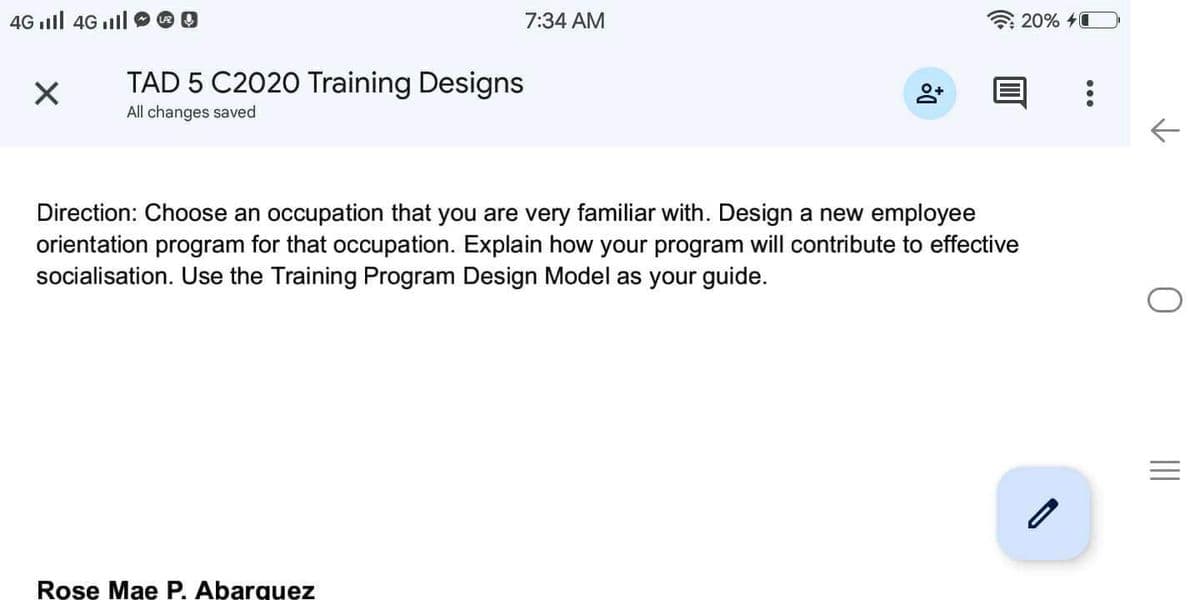 4G II 4G Ill
X
TAD 5 C2020 Training Designs
All changes saved
7:34 AM
Rose Mae P. Abarquez
Do
Direction: Choose an occupation that you are very familiar with. Design a new employee
orientation program for that occupation. Explain how your program will contribute to effective
socialisation. Use the Training Program Design Model as your guide.
20% 4
:
←
|||