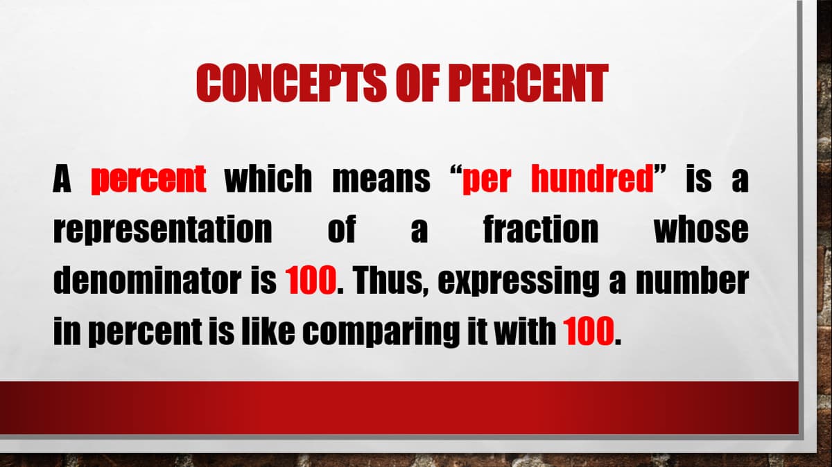 CONCEPTS OF PERCENT
A percent which means “per hundred” is a
representation of a fraction whose
denominator is 100. Thus, expressing a number
in percent is like comparing it with 100.