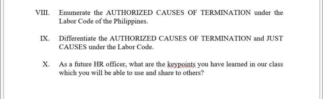 VIII.
IX.
X.
Enumerate the AUTHORIZED CAUSES OF TERMINATION under the
Labor Code of the Philippines.
Differentiate the AUTHORIZED CAUSES OF TERMINATION and JUST
CAUSES under the Labor Code.
As a future HR officer, what are the keypoints you have learned in our class
which you will be able to use and share to others?