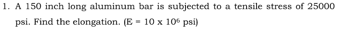 1. A 150 inch long aluminum bar is subjected to a tensile stress of 25000
psi. Find the elongation. (E = 10 x 106 psi)
