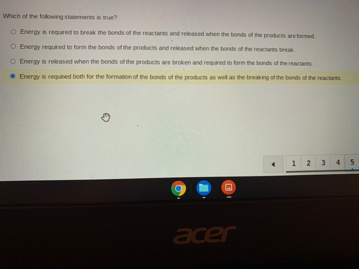 Which of the following statements is true?
O Energy is required to break the bonds of the reactants and released when the bonds of the products are formed.
O Energy required to form the bonds of the products and released when the bonds of the reactants break.
O Energy is released when the bonds of the products are broken and required to form the bonds of the reactants.
O Energy is required both for the formation of the bonds of the products as well as the breaking of the bonds of the reactants.
1
4.
acer
