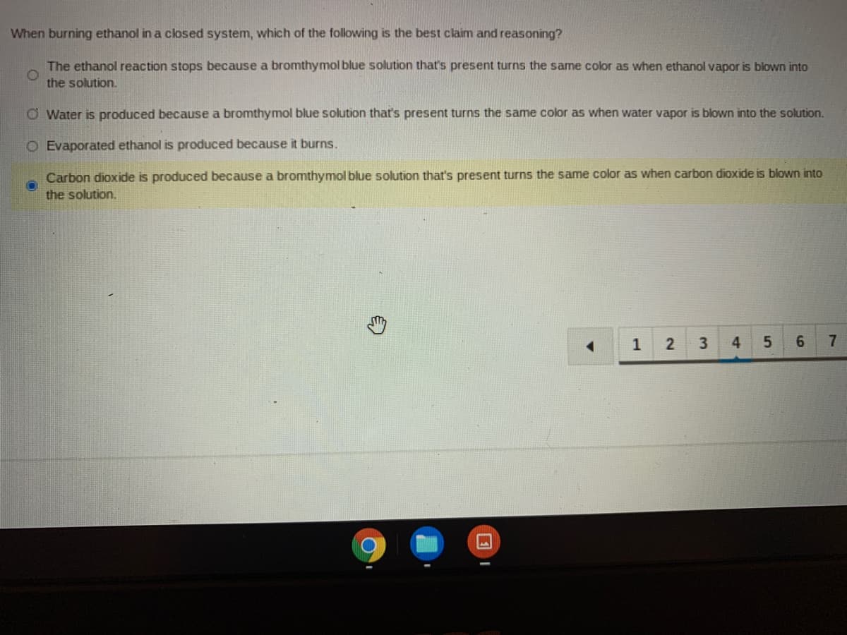 When burning ethanol in a closed system, which of the following is the best claim and reasoning?
The ethanol reaction stops because a bromthymol blue solution that's present turns the same color as when ethanol vapor is blown into
the solution.
O Water is produced because a bromthymol blue solution that's present turns the same color as when water vapor is blown into the solution.
O Evaporated ethanol is produced because it burns.
Carbon dioxide is produced because a bromthymol blue solution that's present turns the same color as when carbon dioxide is blown into
the solution.
1
6.
7.
2.
