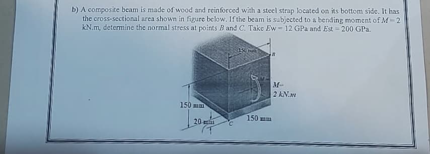 b) A composite beam is made of wood and reinforced with a steel strap located on its bottom side. It has
the cross-sectional area shown in figure below. If the beam is subjected to a bending moment of M=2
kN.m, determine the normal stress at points B and C. Take Ew = 12 GPa and Est = 200 GPa.
150 mm
20 mm
150 mum
B
M=
2 kN.m
150 mm