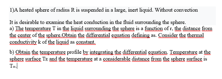 1)A heated sphere of radius R is suspended in a large, inert liquid. Without convection
It is desirable to examine the heat conduction in the fluid surrounding the sphere.
a) The temperature T in the liquid surrounding the sphere is a function of r, the distance from
the center of the sphere.Obtain the differential equation defining as. Consider the thermal
conductivity k of the liguid as constant.
wwww
b) Obtain the temperature profile by integrating the differential equation. Temperature at the
sphere surface TR and the temperature at a considerable distance from the sphere surface is
To.
