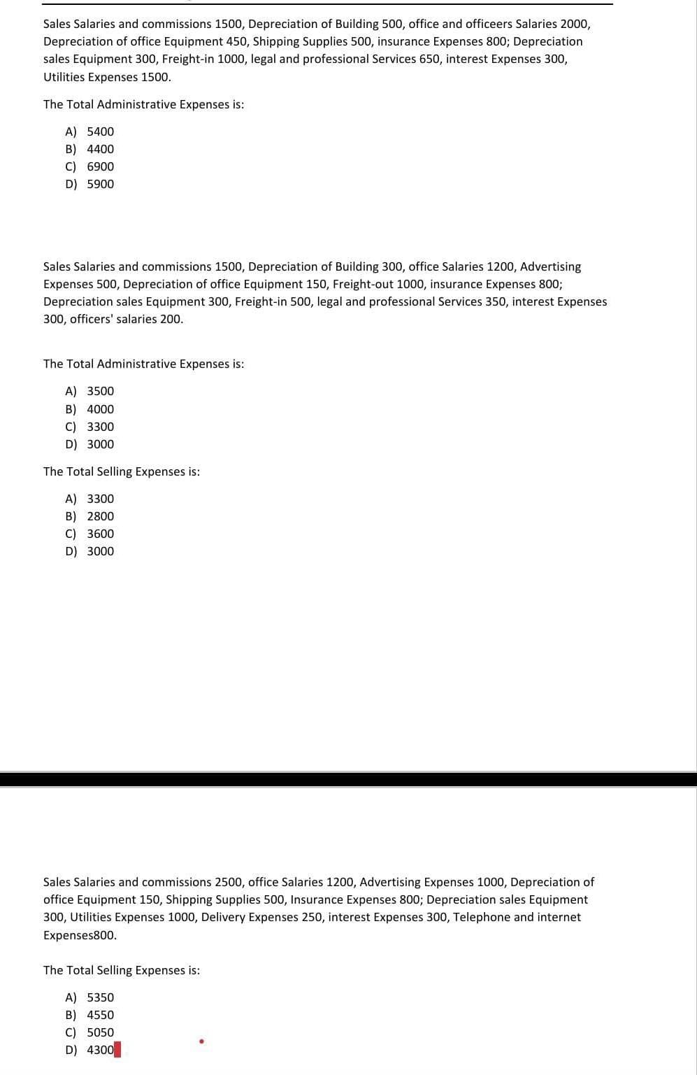 Sales Salaries and commissions 1500, Depreciation of Building 500, office and officeers Salaries 2000,
Depreciation of office Equipment 450, Shipping Supplies 500, insurance Expenses 800; Depreciation
sales Equipment 300, Freight-in 1000, legal and professional Services 650, interest Expenses 300,
Utilities Expenses 1500.
The Total Administrative Expenses is:
A) 5400
B) 4400
C) 6900
D) 5900
Sales Salaries and commissions 1500, Depreciation of Building 300, office Salaries 1200, Advertising
Expenses 500, Depreciation of office Equipment 150, Freight-out 1000, insurance Expenses 800;
Depreciation sales Equipment 300, Freight-in 500, legal and professional Services 350, interest Expenses
300, officers' salaries 200.
The Total Administrative Expenses is:
A) 3500
B) 4000
C) 3300
D) 3000
The Total Selling Expenses is:
A) 3300
B) 2800
C) 3600
D) 3000
Sales Salaries and commissions 2500, office Salaries 1200, Advertising Expenses 1000, Depreciation of
office Equipment 150, Shipping Supplies 500, Insurance Expenses
Depreciation sales Equip
300, Utilities Expenses 1000, Delivery Expenses 250, interest Expenses 300, Telephone and internet
Expenses800.
The Total Selling Expenses is:
A) 5350
B) 4550
C) 5050
D) 4300