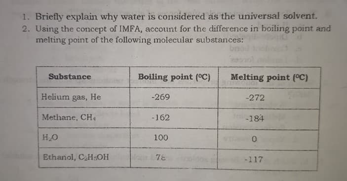 1. Briefly explain why water is considered as the universal solvent.
2. Using the concept of IMFA, account for the difference in boiling point and
melting point of the following molecular substances:
Substance
Boiling point (°C)
Melting point (°C)
Helium gas, He
-269
-272
Methane, CH4
-162
-184
HO
100
Ethanol, CHGOH
78
-117
