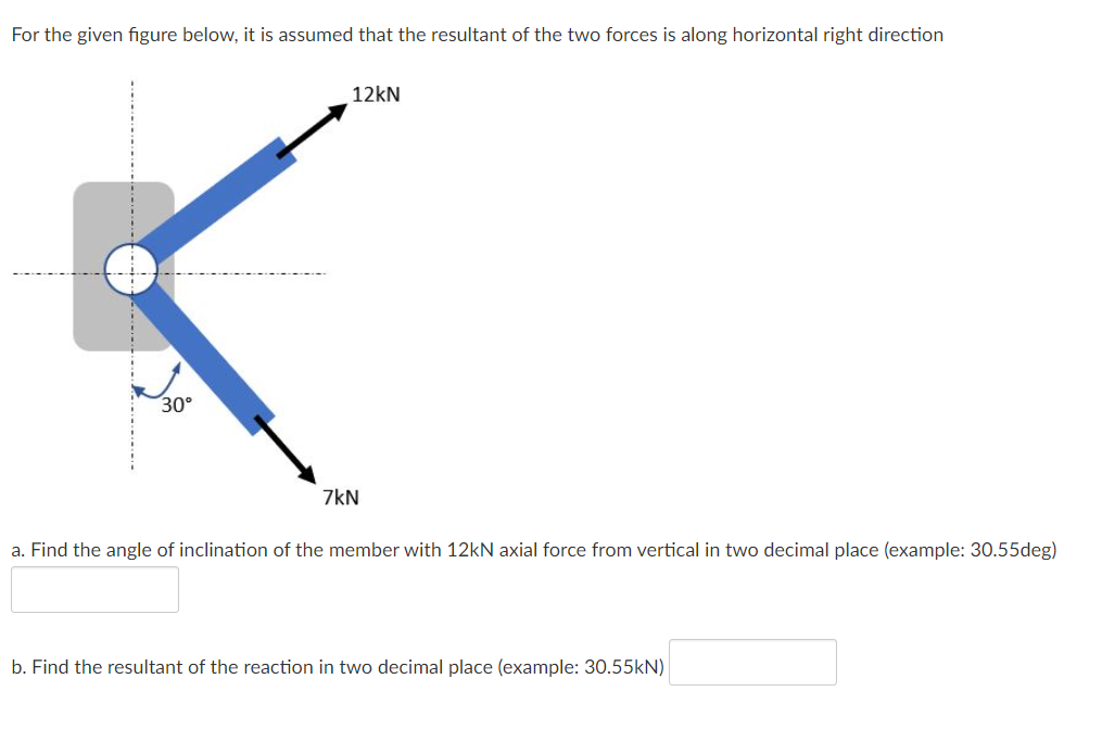 For the given figure below, it is assumed that the resultant of the two forces is along horizontal right direction
12kN
30°
7kN
a. Find the angle of inclination of the member with 12kN axial force from vertical in two decimal place (example: 30.55deg)
b. Find the resultant of the reaction in two decimal place (example: 30.55kN)
