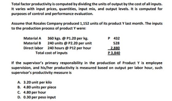 Total factor productivity is computed by dividing the units of output by the cost of all inputs.
It varies with input prices, quantities, input mix, and output levels. It is computed for
purposes of control and performance evaluation.
Assume that Rosales Company produced 1,152 units of its product Y last month. The inputs
to the production process of product Y were:
Material A
P 432
Material B
360 kgs. @ P1.20 per kg.
240 units @ P2.20 per unit
240 hours @ P12 per hour
Total cost of inputs
528
2,880
Direct labor
P 3,840
If the supervisor's primary responsibility in the production of Product Y is employee
supervision, and his/her productivity is measured based on output per labor hour, such
supervisor's productivity measure is
A. 3.20 unit per kilo
B. 4.80 units per piece
C. 4.80 per hour
D. 0.30 per peso input