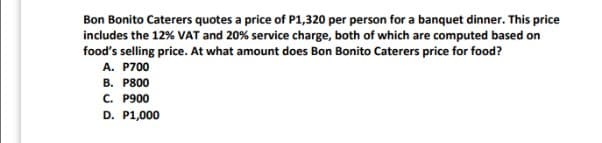 Bon Bonito Caterers quotes a price of P1,320 per person for a banquet dinner. This price
includes the 12% VAT and 20% service charge, both of which are computed based on
food's selling price. At what amount does Bon Bonito Caterers price for food?
A. P700
B. P800
C. P900
D. P1,000