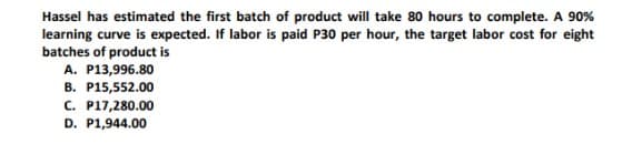 Hassel has estimated the first batch of product will take 80 hours to complete. A 90%
learning curve is expected. If labor is paid P30 per hour, the target labor cost for eight
batches of product is
A. P13,996.80
B. P15,552.00
C. P17,280.00
D. P1,944.00