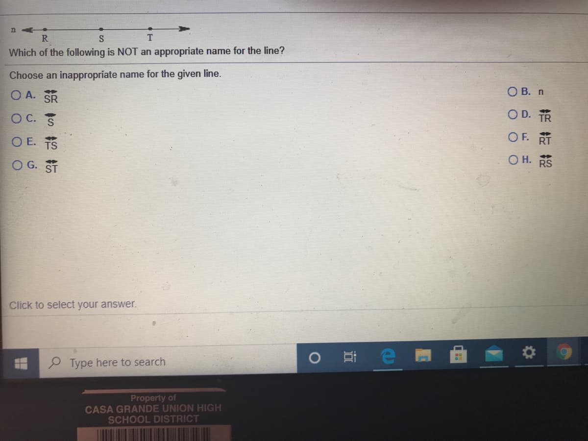 n
R
S
Which of the following is NOT an appropriate name for the line?
Choose an inappropriate name for the given line.
O A. SR
O B. n
%23
O C. S
O D. TR
O E. TS
OF. RT
O H. RS
O G. ST
Click to select your answer.
Type here to search
Property of
CASA GRANDE UNION HIGH
SCHOOL DISTRICT
