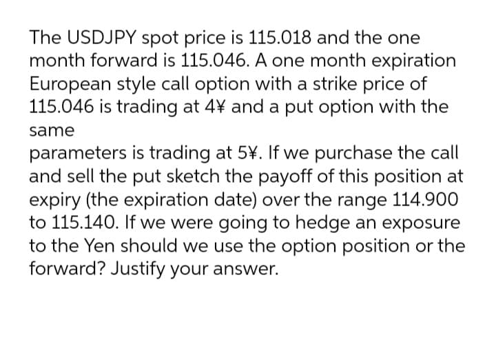 The USDJPY spot price is 115.018 and the one
month forward is 115.046. A one month expiration
European style call option with a strike price of
115.046 is trading at 4¥ and a put option with the
same
parameters is trading at 5¥. If we purchase the call
and sell the put sketch the payoff of this position at
expiry (the expiration date) over the range 114.900
to 115.140. If we were going to hedge an exposure
to the Yen should we use the option position or the
forward? Justify your answer.
