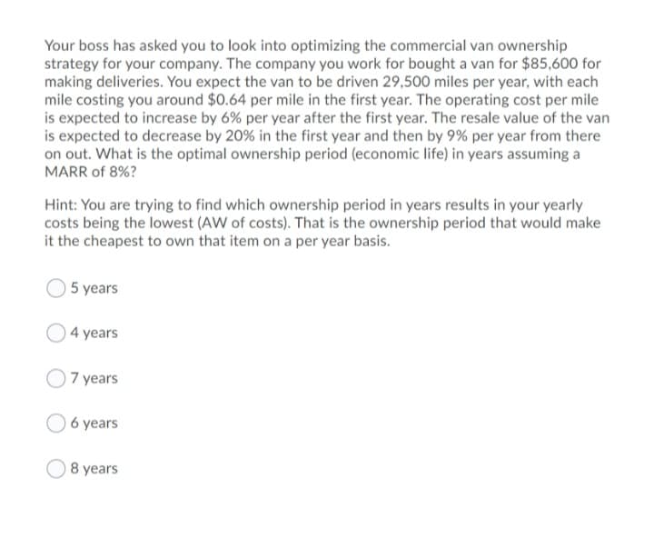 Your boss has asked you to look into optimizing the commercial van ownership
strategy for your company. The company you work for bought a van for $85,600 for
making deliveries. You expect the van to be driven 29,500 miles per year, with each
mile costing you around $0.64 per mile in the first year. The operating cost per mile
is expected to increase by 6% per year after the first year. The resale value of the van
is expected to decrease by 20% in the first year and then by 9% per year from there
on out. What is the optimal ownership period (economic life) in years assuming a
MARR of 8%?
Hint: You are trying to find which ownership period in years results in your yearly
costs being the lowest (AW of costs). That is the ownership period that would make
it the cheapest to own that item on a per year basis.
5 years
4 years
O 7 years
6 years
8 years
