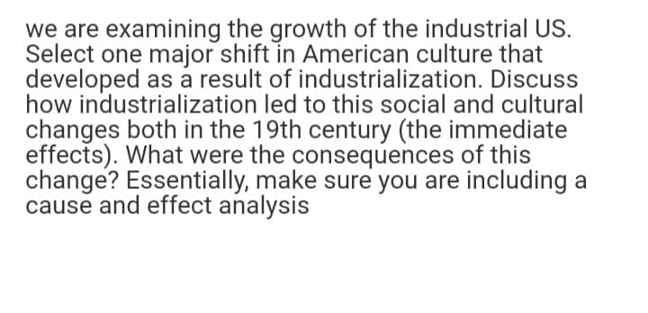 we are examining the growth of the industrial US.
Select one major shift in American culture that
developed as a result of industrialization. Discuss
how industrialization led to this social and cultural
changes both in the 19th century (the immediate
effects). What were the consequences of this
change? Essentially, make sure you are including a
cause and effect analysis
