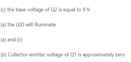 (c) the base voltage of Q2 is equal to 9 V
(a) the LED will illuminate
(a) and (c)
(b) Collector-emitter voltage of Q1 is approximately zero