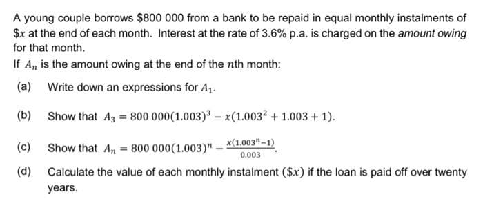 A young couple borrows $800 000 from a bank to be repaid in equal monthly instalments of
$x at the end of each month. Interest at the rate of 3.6% p.a. is charged on the amount owing
for that month.
If An, is the amount owing at the end of the nth month:
(a)
Write down an expressions for A₁.
(b)
Show that A3 = 800 000(1.003)³-x(1.003² + 1.003 + 1).
Show that An = 800 000(1.003)x(1.003"-1)
0.003
Calculate the value of each monthly instalment ($x) if the loan is paid off over twenty
years.
(c)
(d)