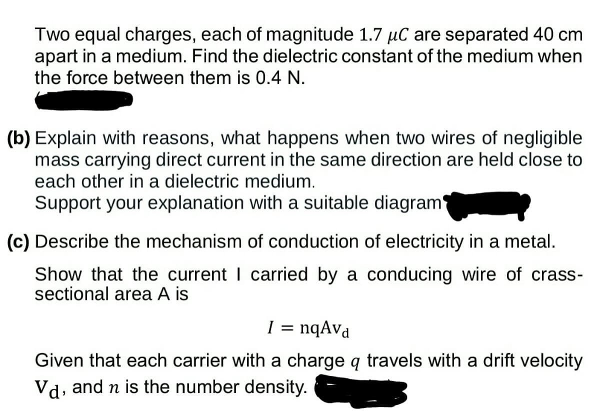 Two equal charges, each of magnitude 1.7 µC are separated 40 cm
apart in a medium. Find the dielectric constant of the medium when
the force between them is .4 N.
(b) Explain with reasons, what happens when two wires of negligible
mass carrying direct current in the same direction are held close to
each other in a dielectric medium.
Support your explanation with a suitable diagram
(c) Describe the mechanism of conduction of electricity in a metal.
Show that the current I carried by a conducing wire of crass-
sectional area A is
I
1 = nqAva
Given that each carrier with a charge q travels with a drift velocity
Vd, and n is the number density.
