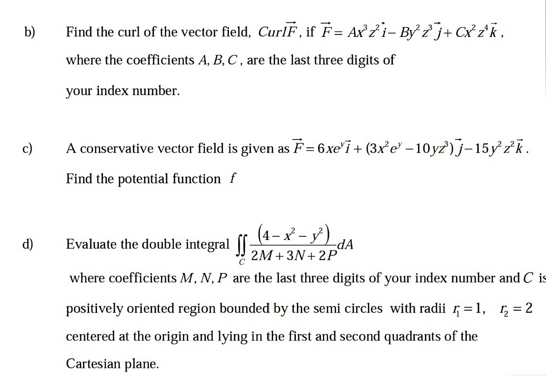 b)
Find the curl of the vector field, CurlF, if F= Ax'7i- By ? j+ Cx zk,
where the coefficients A, B, C, are the last three digits of
your index number.
A conservative vector field is given as F= 6xe'i + (3x²e' –10yz') j-15y 2k.
Find the potential function f
(4-メ-y)
d)
Evaluate the double integral |
-dA
2M+3N+ 2P
C
where coefficients M, N, P are the last three digits of your index number and C is
positively oriented region bounded by the semi circles with radii = 1,
1, = 2
centered at the origin and lying in the first and second quadrants of the
Cartesian plane.
