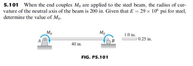 5.101 When the end couples Mo are applied to the steel beam, the radius of cur-
vature of the neutral axis of the beam is 200 in. Given that E = 29 x 10 psi for steel,
determine the value of Mo.
Mo
Mo
1.0 in.
0.25 in.
40 in.
FIG. P5.101
