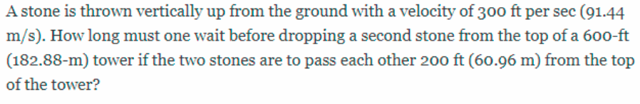 A stone is thrown vertically up from the ground with a velocity of 300 ft per sec (91.44
m/s). How long must one wait before dropping a second stone from the top of a 600-ft
(182.88-m) tower if the two stones are to pass each other 20o ft (60.96 m) from the top
of the tower?
