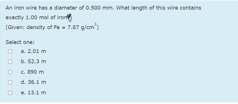 An iron wire has a diameter of 0.500 mm. What length of this wire contains
exactly 1.00 mol of iron
[Given: density of Fe = 7.87 g/cm]
Select one:
a. 2.01 m
b. 52.3 m
c. 890 m
d. 36.1 m
е. 13.1 m
