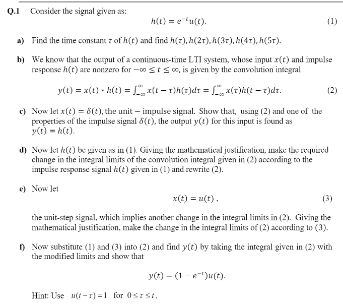 Q.1 Consider the signal given as:
h(t) = e-lu(t).
(1)
a) Find the time constant t of h(t) and find h(t), h(2t), h(3T), h(4r), h(5t).
b) We know that the output of a continuous-time LTI system, whose input x(t) and impulse
response h(t) are nonzero for -o < t <o, is given by the convolution integral
y(t) = x(t) + h(t) = S, x(t – t)h(t)dr = x(t)h(t – t)dr.
(2)
c) Now let x(t) = 8(t), the unit – impulse signal. Show that, using (2) and one of the
properties of the impulse signal 8(t), the output y(t) for this input is found as
y(t) = h(t).
d) Now let h(t) be given as in (1). Giving the mathematical justification, make the required
change in the integral limits of the convolution integral given in (2) according to the
impulse response signal h(t) given in (1) and rewrite (2).
e) Now let
x(t) = u(t),
(3)
the unit-step signal, which implies another change in the integral limits in (2). Giving the
mathematical justification, make the change in the integral limits of (2) according to (3).
f) Now substitute (1) and (3) into (2) and find y(t) by taking the integral given in (2) with
the modified limits and show that
У (t) %3D (1 — е-")u(t).
Hint: Use u(t- T) =1 for 0<T<t.
