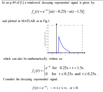 In on p.49 of [1] a windowed decaying exponential signal is given by:
f,1)=e* {u(t-0.25)-u(t–1.5)}
and plotted in MATLAB as in Fig. 1.
which can also be mathematically written as:
e for 0.25s < t<1.5s
-21
for ts0.25s and t20.25s.
Consider the decaying exponential signal.
f()=e"; -0SIS0, a>0.
