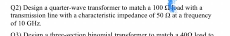 Q2) Design a quarter-wave transformer to match a 100 load with a
transmission line with a characteristic impedance of 50 2 at a frequency
of 10 GHz.
03) Design a three-section binomial transformer to match a 400 load to
