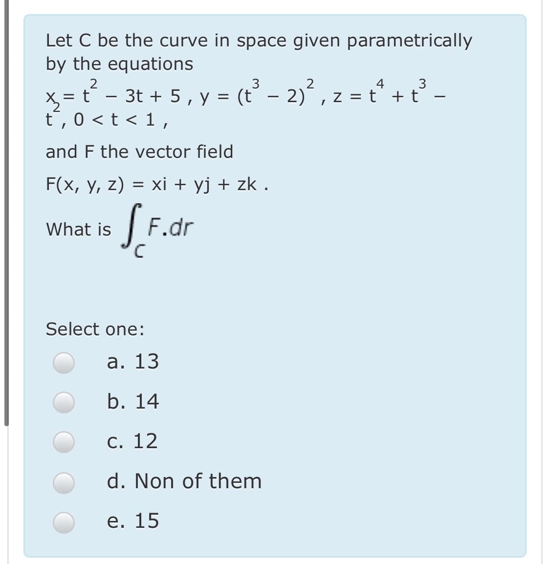 Let C be the curve in space given parametrically
by the equations
x = t´ - 3t + 5, y = (t° – 2) , z = t* + t -
t,0 <t < 1,
3t + 5, y = (t – 2),
z = t + t
and F the vector field
F(x, y, z) = xi + yj + zk .
F.dr
What is
Select one:
а. 13
b. 14
C. 12
d. Non of them
е. 15
