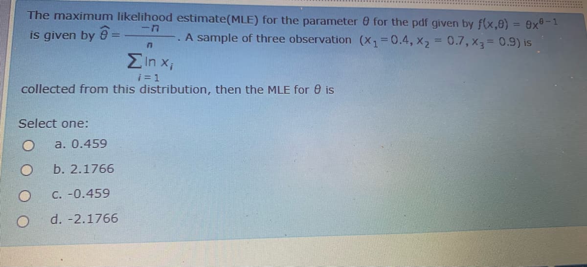 The maximum likelihood estimate(MLE) for the parameter 0 for the pdf given by f(x,e) = 9x°-
-
is given by
A sample of three observation (X,=0.4, x2 = 0.7, x3= 0.9) is
%3D
Ein x;
i= 1
collected from this distribution, then the MLE for 0 is
Select one:
а. 0.459
b. 2.1766
C. -0.459
d. -2.1766
