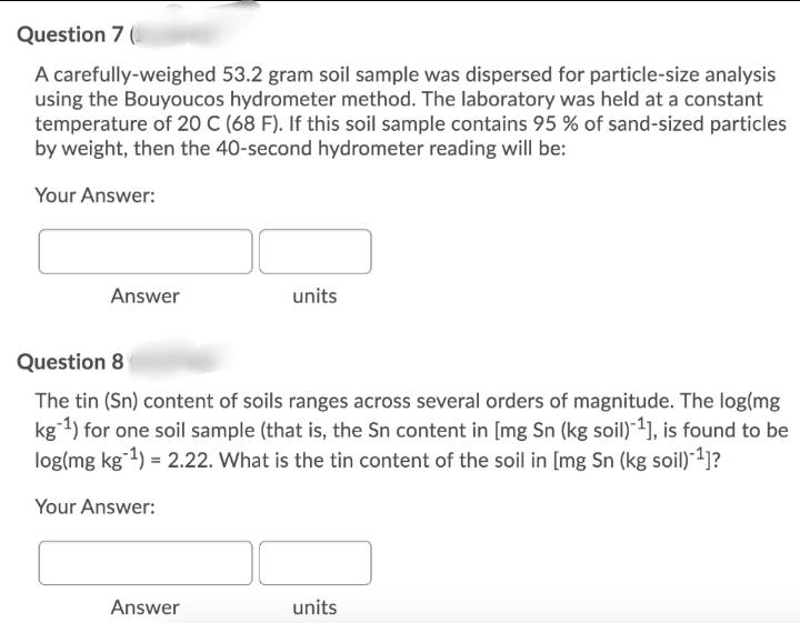 Question 7 (
A carefully-weighed 53.2 gram soil sample was dispersed for particle-size analysis
using the Bouyoucos hydrometer method. The laboratory was held at a constant
temperature of 20 C (68 F). If this soil sample contains 95 % of sand-sized particles
by weight, then the 40-second hydrometer reading will be:
Your Answer:
Answer
units
Question 8
The tin (Sn) content of soils ranges across several orders of magnitude. The log(mg
kg1) for one soil sample (that is, the Sn content in [mg Sn (kg soil)*1], is found to be
log(mg kg1) = 2.22. What is the tin content of the soil in [mg Sn (kg soil)-²]?
Your Answer:
Answer
units
